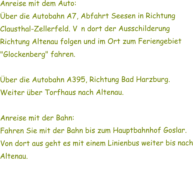 Anreise mit dem Auto: ber die Autobahn A7, Abfahrt Seesen in Richtung Clausthal-Zellerfeld. Von dort der Ausschilderung Richtung Altenau folgen und im Ort zum Feriengebiet "Glockenberg" fahren.  ber die Autobahn A395, Richtung Bad Harzburg. Weiter ber Torfhaus nach Altenau.  Anreise mit der Bahn: Fahren Sie mit der Bahn bis zum Hauptbahnhof Goslar. Von dort aus geht es mit einem Linienbus weiter bis nach Altenau.